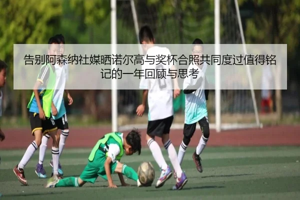 告别阿森纳社媒晒诺尔高与奖杯合照共同度过值得铭记的一年回顾与思考